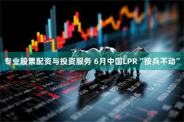 专业股票配资与投资服务 6月中国LPR“按兵不动”