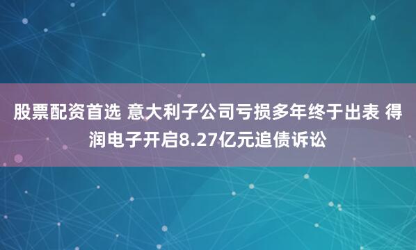股票配资首选 意大利子公司亏损多年终于出表 得润电子开启8.27亿元追债诉讼