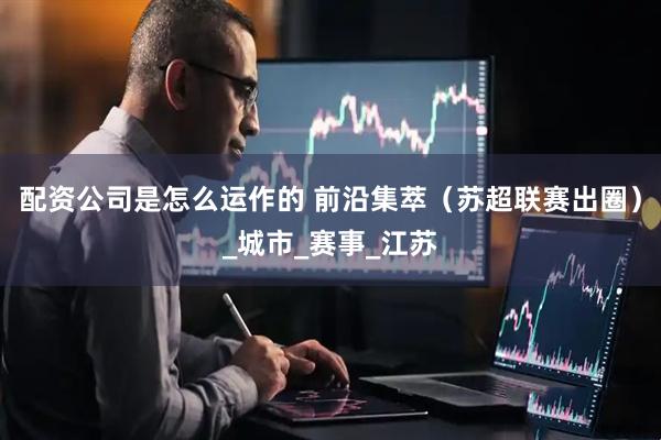 配资公司是怎么运作的 前沿集萃（苏超联赛出圈）_城市_赛事_江苏