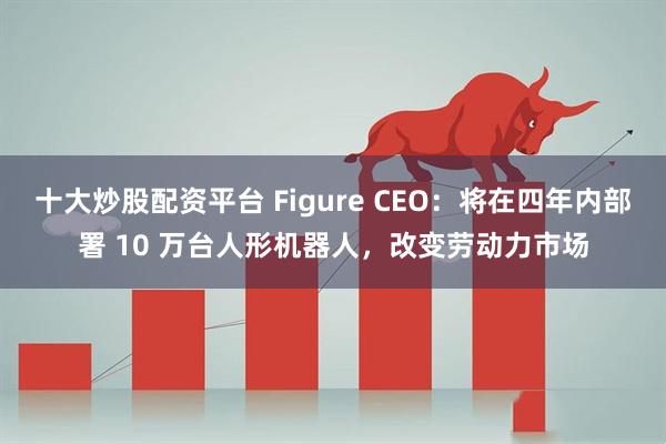 十大炒股配资平台 Figure CEO：将在四年内部署 10 万台人形机器人，改变劳动力市场