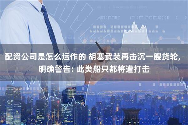 配资公司是怎么运作的 胡塞武装再击沉一艘货轮, 明确警告: 此类船只都将遭打击