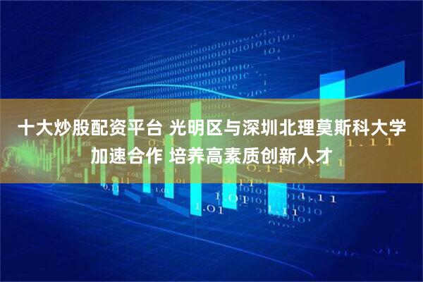 十大炒股配资平台 光明区与深圳北理莫斯科大学加速合作 培养高素质创新人才