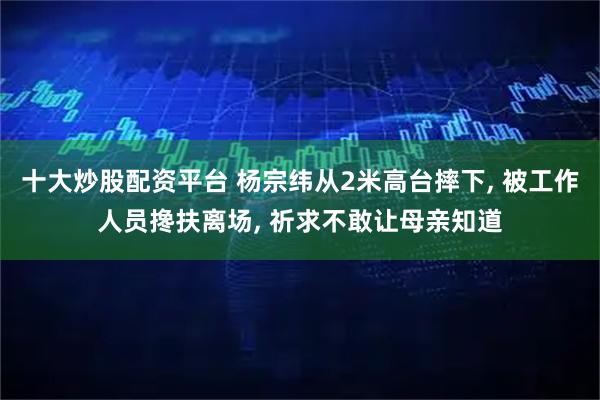十大炒股配资平台 杨宗纬从2米高台摔下, 被工作人员搀扶离场, 祈求不敢让母亲知道