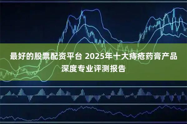 最好的股票配资平台 2025年十大痔疮药膏产品深度专业评测报告