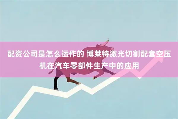 配资公司是怎么运作的 博莱特激光切割配套空压机在汽车零部件生产中的应用