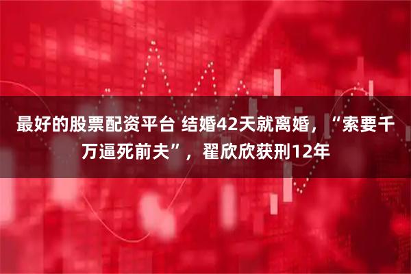 最好的股票配资平台 结婚42天就离婚，“索要千万逼死前夫”，翟欣欣获刑12年