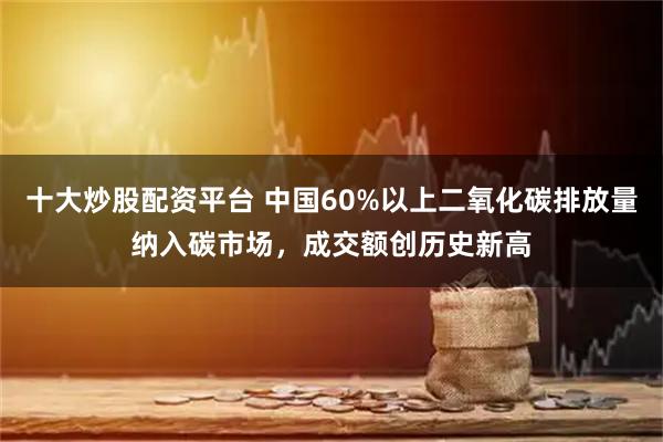 十大炒股配资平台 中国60%以上二氧化碳排放量纳入碳市场，成交额创历史新高