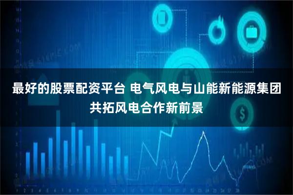 最好的股票配资平台 电气风电与山能新能源集团共拓风电合作新前景