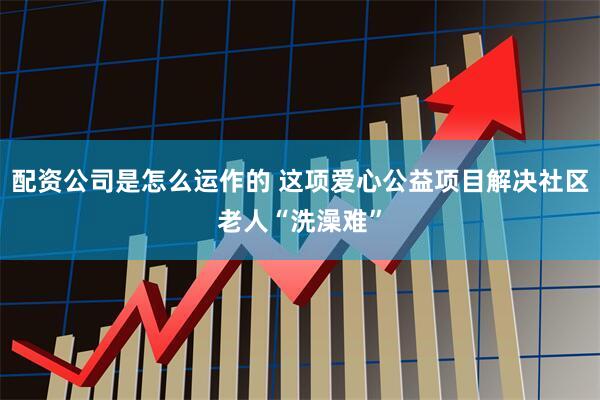 配资公司是怎么运作的 这项爱心公益项目解决社区老人“洗澡难”