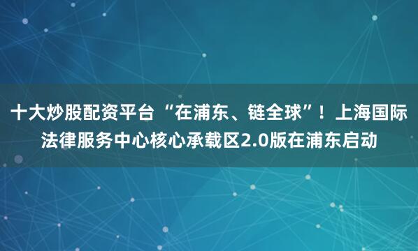 十大炒股配资平台 “在浦东、链全球”！上海国际法律服务中心核心承载区2.0版在浦东启动
