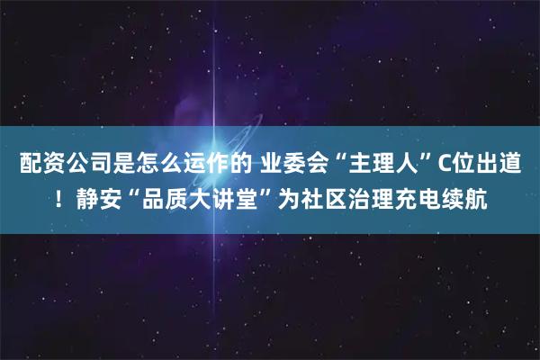 配资公司是怎么运作的 业委会“主理人”C位出道！静安“品质大讲堂”为社区治理充电续航