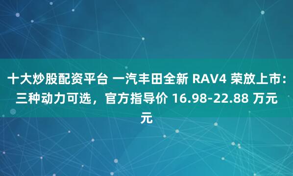 十大炒股配资平台 一汽丰田全新 RAV4 荣放上市：三种动力可选，官方指导价 16.98-22.88 万元
