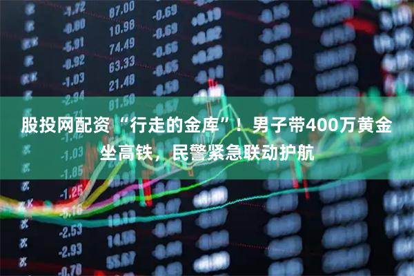 股投网配资 “行走的金库”！男子带400万黄金坐高铁，民警紧急联动护航