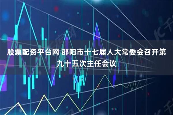 股票配资平台网 邵阳市十七届人大常委会召开第九十五次主任会议