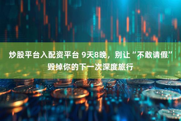 炒股平台入配资平台 9天8晚，别让“不敢请假”毁掉你的下一次深度旅行