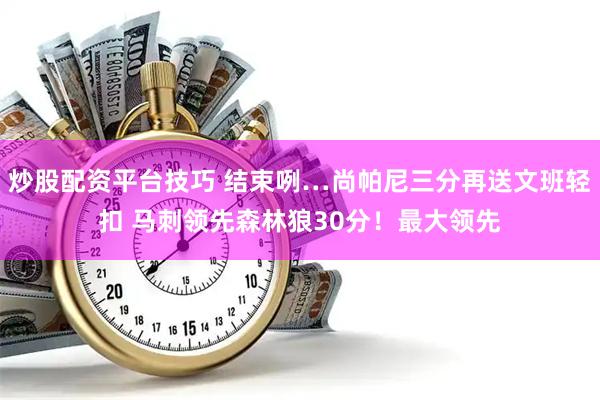 炒股配资平台技巧 结束咧…尚帕尼三分再送文班轻扣 马刺领先森林狼30分！最大领先