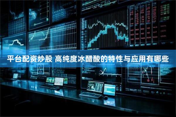 平台配资炒股 高纯度冰醋酸的特性与应用有哪些