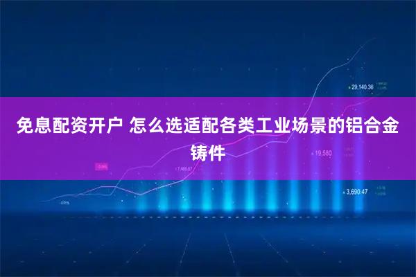 免息配资开户 怎么选适配各类工业场景的铝合金铸件
