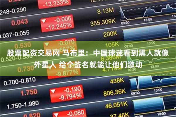 股票配资交易网 马布里：中国球迷看到黑人就像外星人 给个签名就能让他们激动