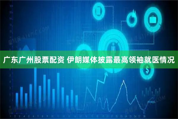 广东广州股票配资 伊朗媒体披露最高领袖就医情况