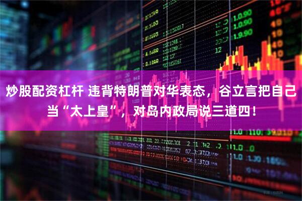 炒股配资杠杆 违背特朗普对华表态，谷立言把自己当“太上皇”，对岛内政局说三道四！