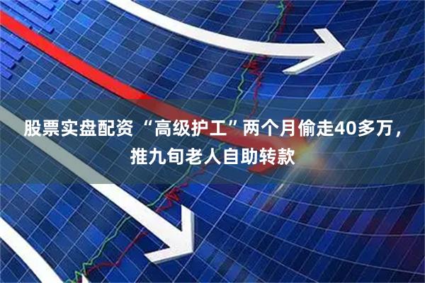 股票实盘配资 “高级护工”两个月偷走40多万，推九旬老人自助转款