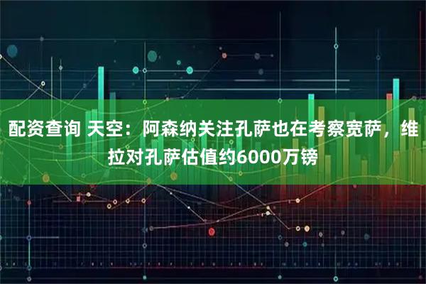 配资查询 天空：阿森纳关注孔萨也在考察宽萨，维拉对孔萨估值约6000万镑