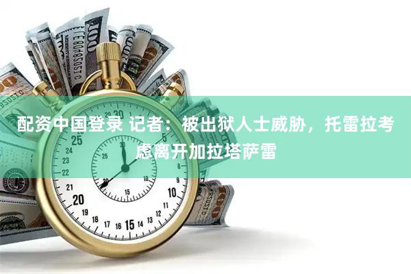 配资中国登录 记者：被出狱人士威胁，托雷拉考虑离开加拉塔萨雷