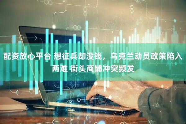 配资放心平台 想征兵却没钱，乌克兰动员政策陷入两难 街头商铺冲突频发