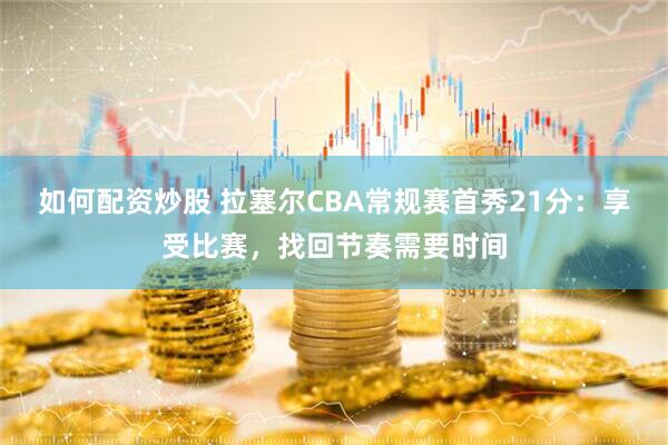 如何配资炒股 拉塞尔CBA常规赛首秀21分：享受比赛，找回节奏需要时间