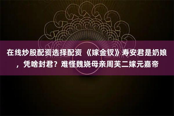 在线炒股配资选择配资 《嫁金钗》寿安君是奶娘，凭啥封君？难怪魏娆母亲周芙二嫁元嘉帝
